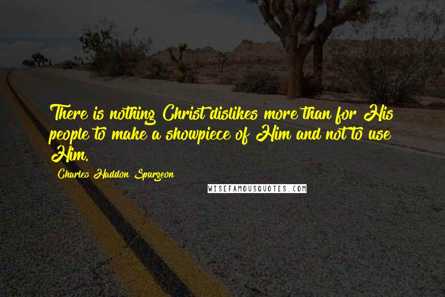 Charles Haddon Spurgeon Quotes: There is nothing Christ dislikes more than for His people to make a showpiece of Him and not to use Him.