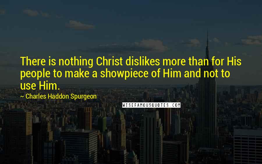 Charles Haddon Spurgeon Quotes: There is nothing Christ dislikes more than for His people to make a showpiece of Him and not to use Him.