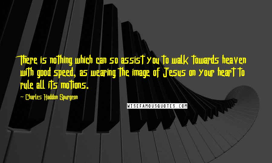 Charles Haddon Spurgeon Quotes: There is nothing which can so assist you to walk towards heaven with good speed, as wearing the image of Jesus on your heart to rule all its motions.