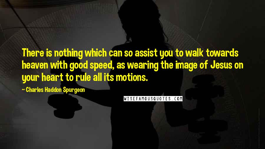 Charles Haddon Spurgeon Quotes: There is nothing which can so assist you to walk towards heaven with good speed, as wearing the image of Jesus on your heart to rule all its motions.