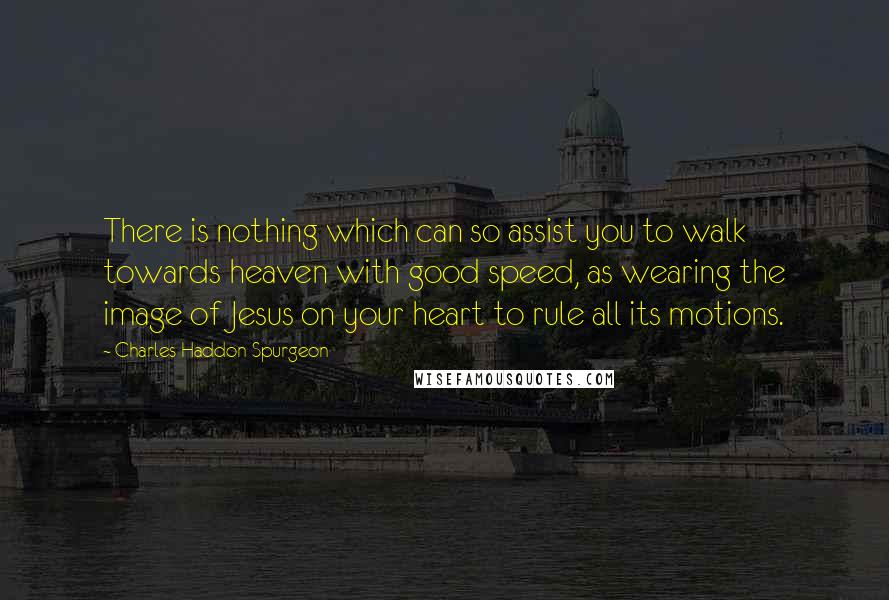 Charles Haddon Spurgeon Quotes: There is nothing which can so assist you to walk towards heaven with good speed, as wearing the image of Jesus on your heart to rule all its motions.