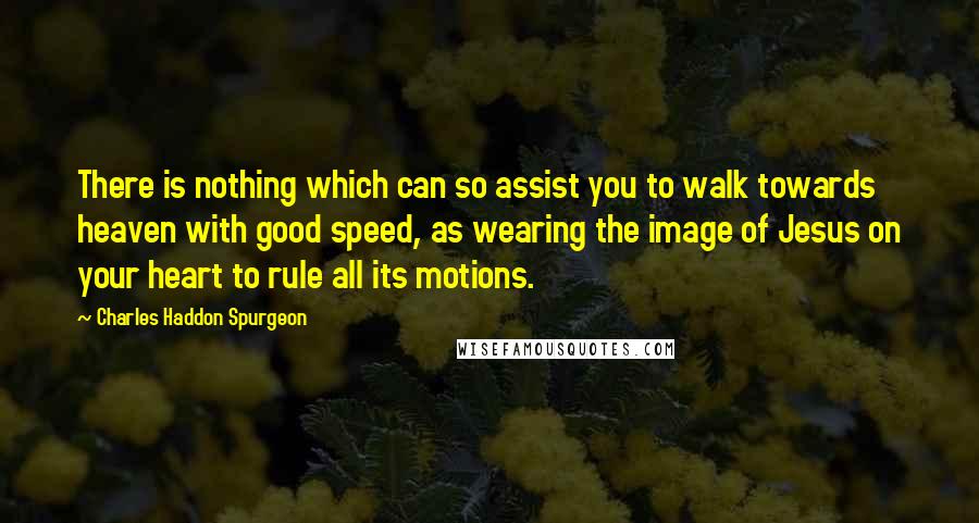 Charles Haddon Spurgeon Quotes: There is nothing which can so assist you to walk towards heaven with good speed, as wearing the image of Jesus on your heart to rule all its motions.