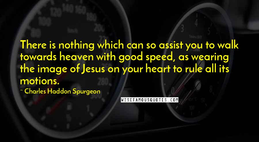 Charles Haddon Spurgeon Quotes: There is nothing which can so assist you to walk towards heaven with good speed, as wearing the image of Jesus on your heart to rule all its motions.