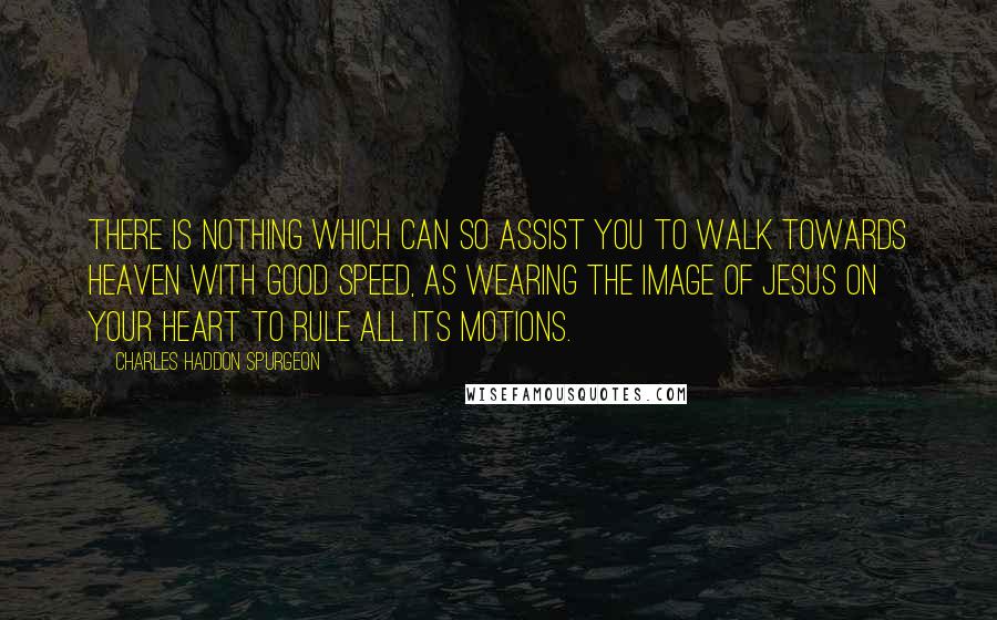 Charles Haddon Spurgeon Quotes: There is nothing which can so assist you to walk towards heaven with good speed, as wearing the image of Jesus on your heart to rule all its motions.