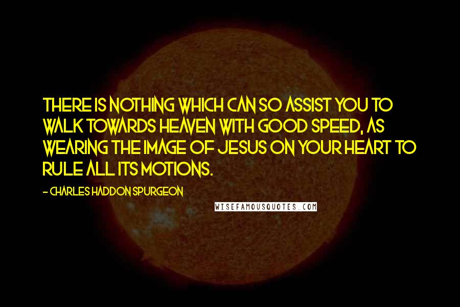 Charles Haddon Spurgeon Quotes: There is nothing which can so assist you to walk towards heaven with good speed, as wearing the image of Jesus on your heart to rule all its motions.