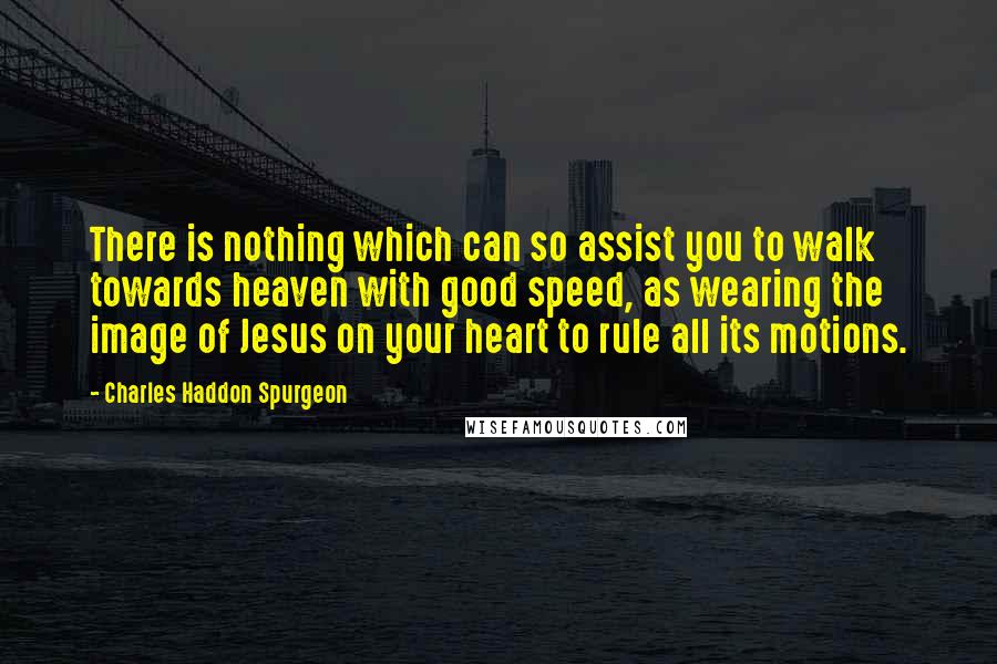 Charles Haddon Spurgeon Quotes: There is nothing which can so assist you to walk towards heaven with good speed, as wearing the image of Jesus on your heart to rule all its motions.