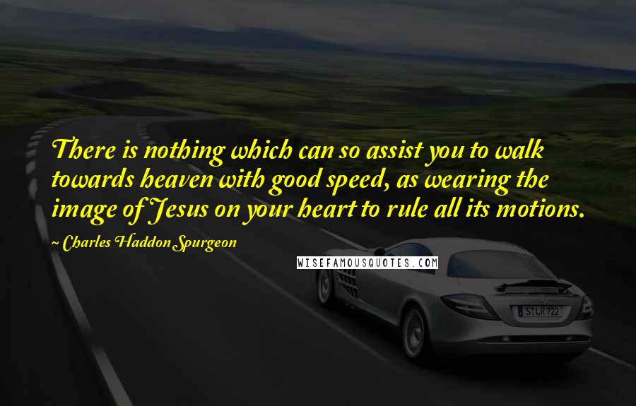 Charles Haddon Spurgeon Quotes: There is nothing which can so assist you to walk towards heaven with good speed, as wearing the image of Jesus on your heart to rule all its motions.