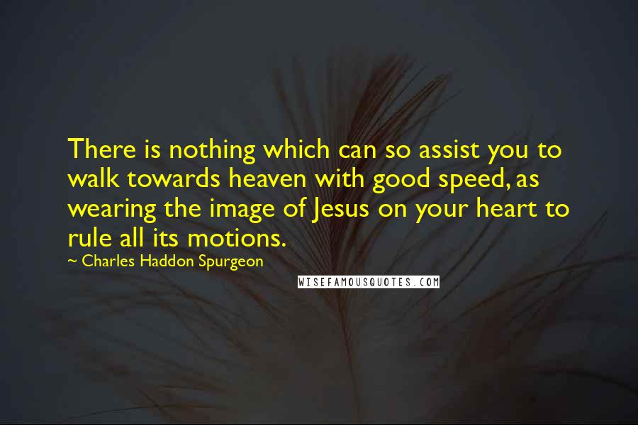 Charles Haddon Spurgeon Quotes: There is nothing which can so assist you to walk towards heaven with good speed, as wearing the image of Jesus on your heart to rule all its motions.