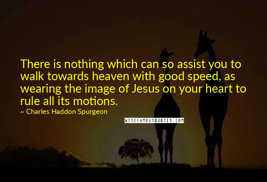 Charles Haddon Spurgeon Quotes: There is nothing which can so assist you to walk towards heaven with good speed, as wearing the image of Jesus on your heart to rule all its motions.