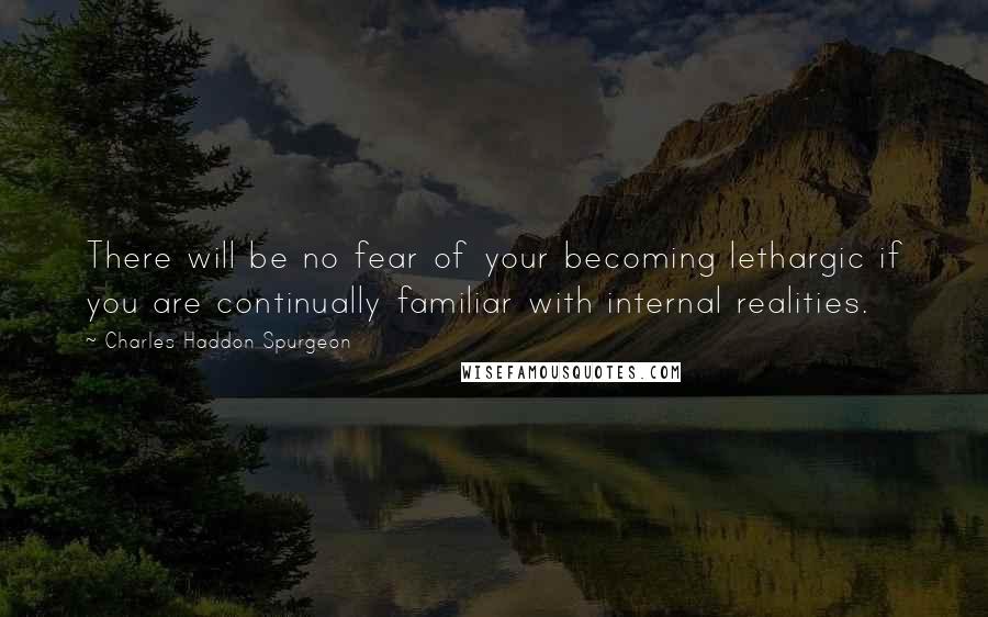 Charles Haddon Spurgeon Quotes: There will be no fear of your becoming lethargic if you are continually familiar with internal realities.