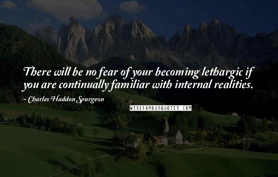 Charles Haddon Spurgeon Quotes: There will be no fear of your becoming lethargic if you are continually familiar with internal realities.