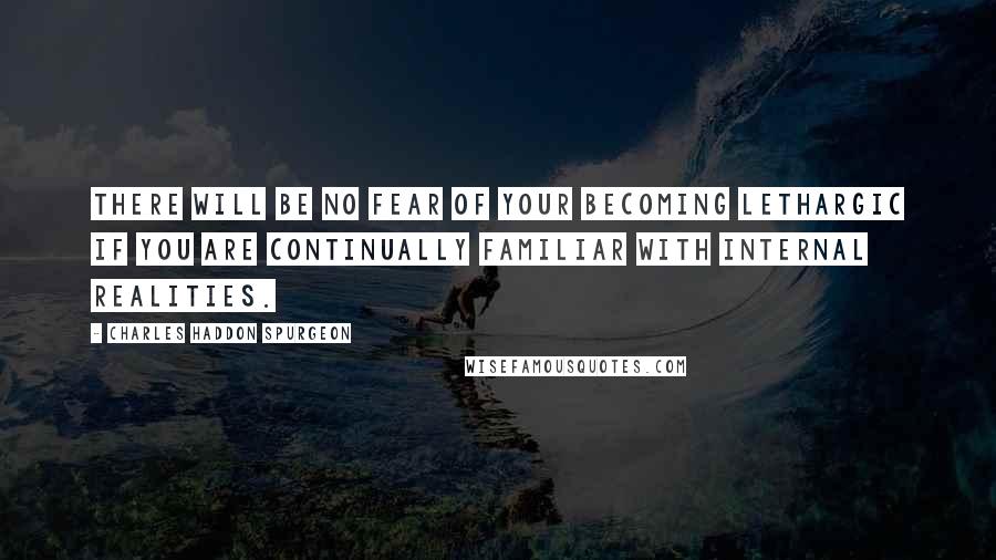 Charles Haddon Spurgeon Quotes: There will be no fear of your becoming lethargic if you are continually familiar with internal realities.