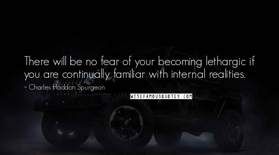 Charles Haddon Spurgeon Quotes: There will be no fear of your becoming lethargic if you are continually familiar with internal realities.