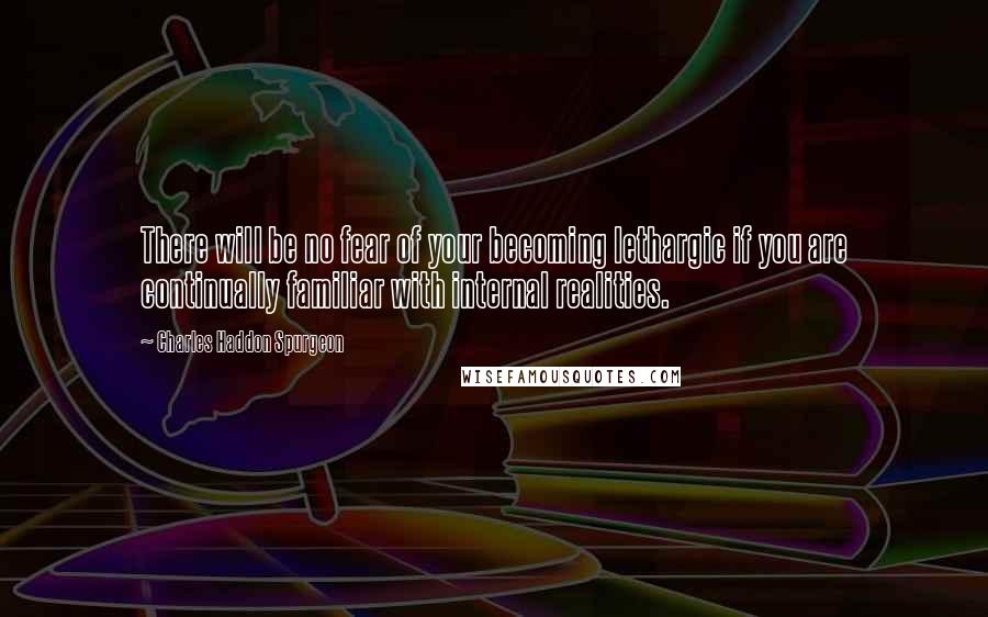 Charles Haddon Spurgeon Quotes: There will be no fear of your becoming lethargic if you are continually familiar with internal realities.