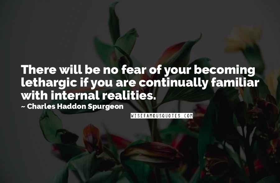 Charles Haddon Spurgeon Quotes: There will be no fear of your becoming lethargic if you are continually familiar with internal realities.