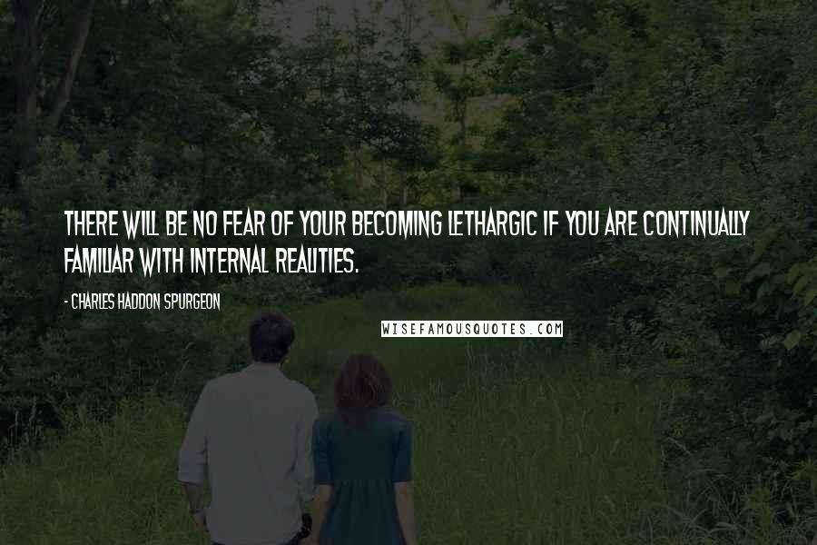 Charles Haddon Spurgeon Quotes: There will be no fear of your becoming lethargic if you are continually familiar with internal realities.