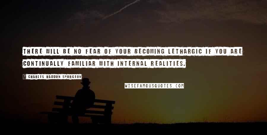 Charles Haddon Spurgeon Quotes: There will be no fear of your becoming lethargic if you are continually familiar with internal realities.