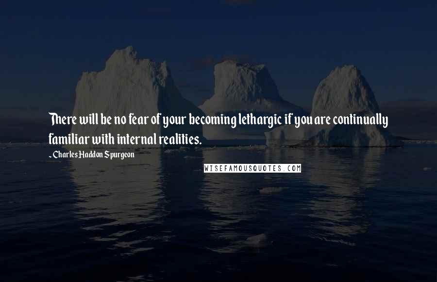 Charles Haddon Spurgeon Quotes: There will be no fear of your becoming lethargic if you are continually familiar with internal realities.