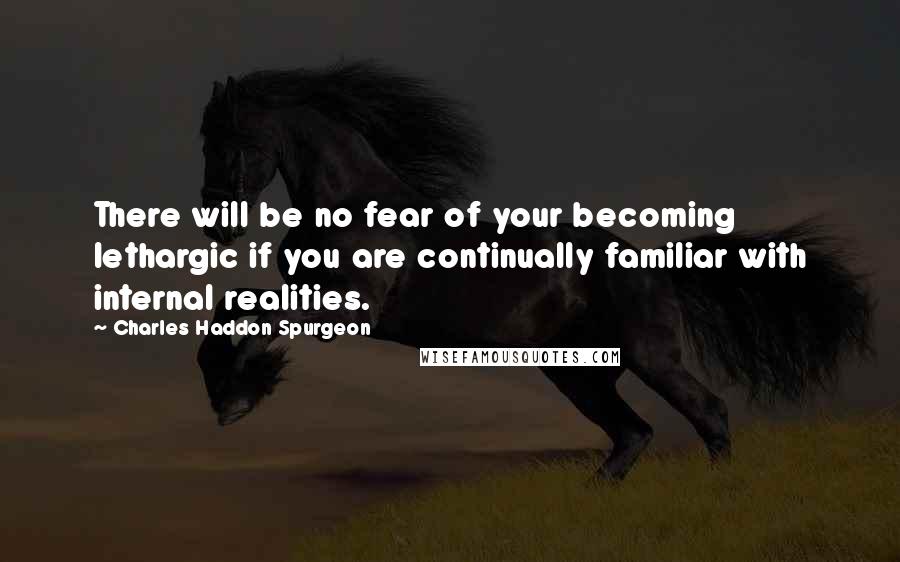 Charles Haddon Spurgeon Quotes: There will be no fear of your becoming lethargic if you are continually familiar with internal realities.