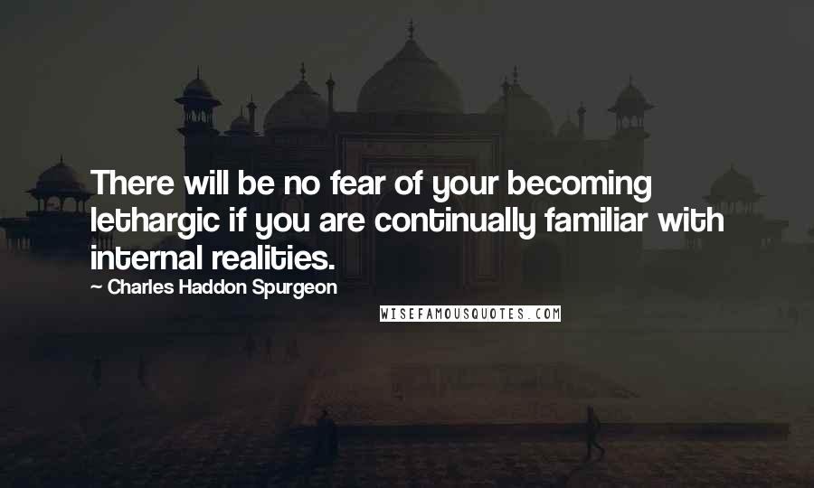 Charles Haddon Spurgeon Quotes: There will be no fear of your becoming lethargic if you are continually familiar with internal realities.
