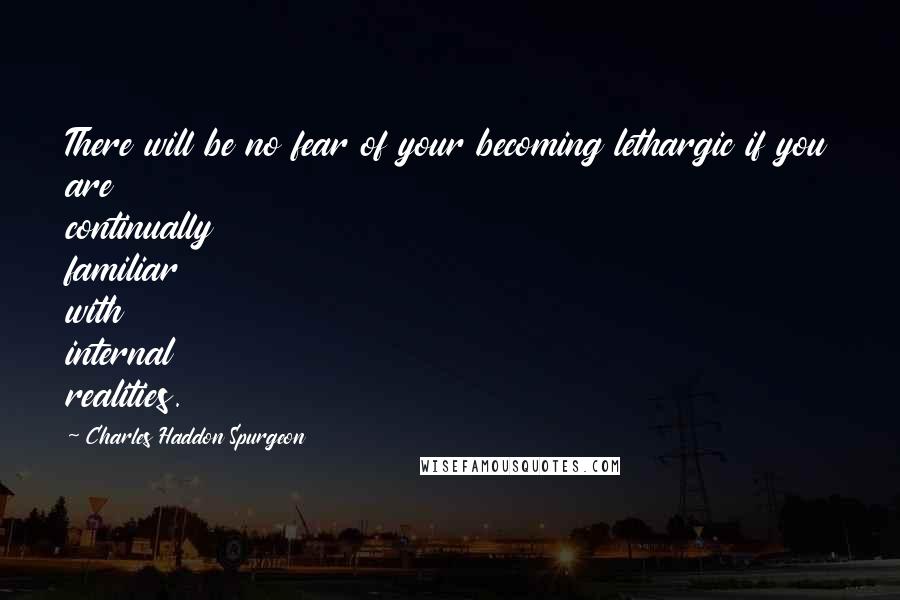 Charles Haddon Spurgeon Quotes: There will be no fear of your becoming lethargic if you are continually familiar with internal realities.