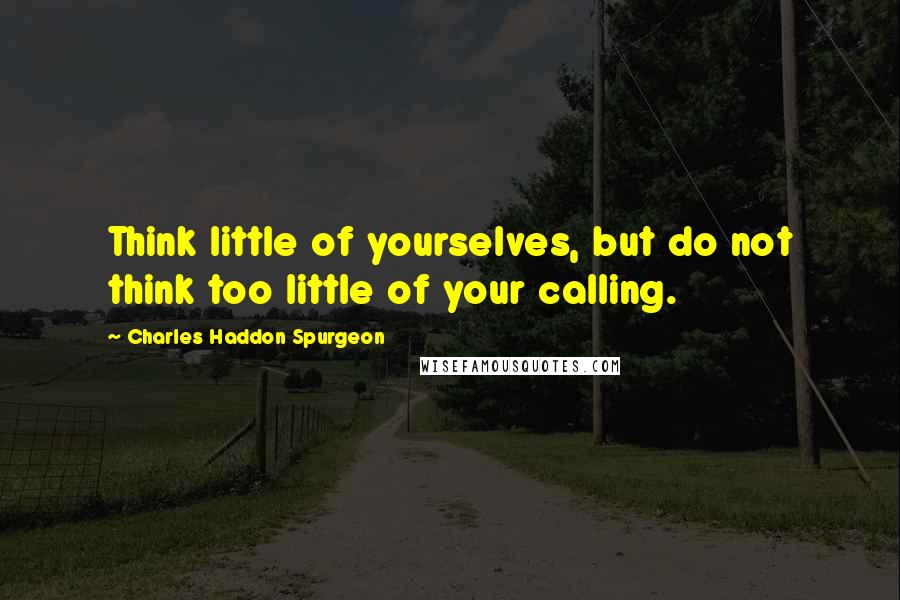 Charles Haddon Spurgeon Quotes: Think little of yourselves, but do not think too little of your calling.