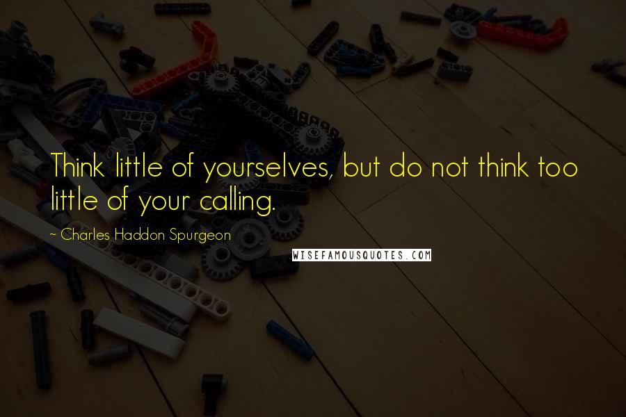 Charles Haddon Spurgeon Quotes: Think little of yourselves, but do not think too little of your calling.