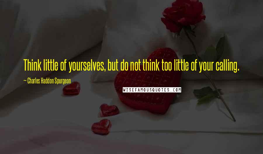 Charles Haddon Spurgeon Quotes: Think little of yourselves, but do not think too little of your calling.