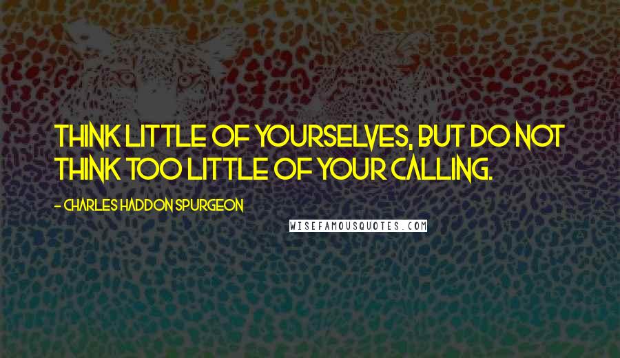 Charles Haddon Spurgeon Quotes: Think little of yourselves, but do not think too little of your calling.