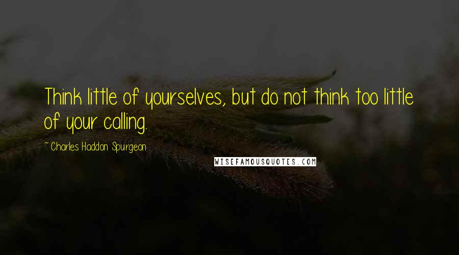 Charles Haddon Spurgeon Quotes: Think little of yourselves, but do not think too little of your calling.