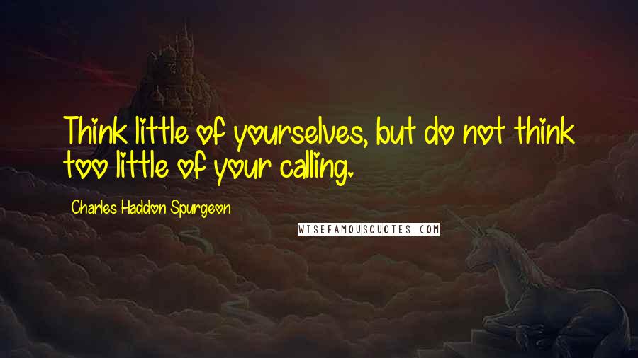 Charles Haddon Spurgeon Quotes: Think little of yourselves, but do not think too little of your calling.