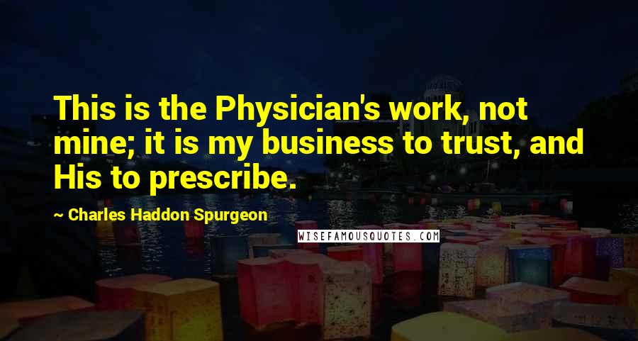 Charles Haddon Spurgeon Quotes: This is the Physician's work, not mine; it is my business to trust, and His to prescribe.