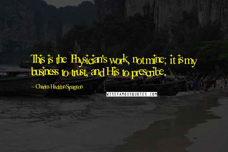 Charles Haddon Spurgeon Quotes: This is the Physician's work, not mine; it is my business to trust, and His to prescribe.