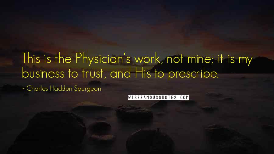 Charles Haddon Spurgeon Quotes: This is the Physician's work, not mine; it is my business to trust, and His to prescribe.