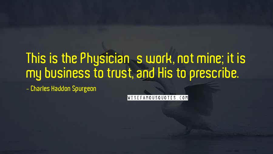 Charles Haddon Spurgeon Quotes: This is the Physician's work, not mine; it is my business to trust, and His to prescribe.