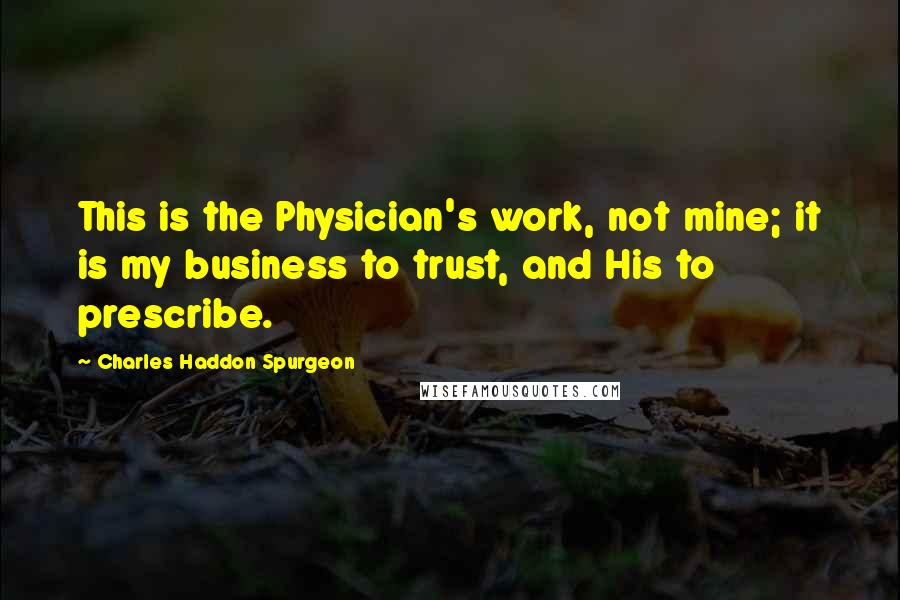 Charles Haddon Spurgeon Quotes: This is the Physician's work, not mine; it is my business to trust, and His to prescribe.