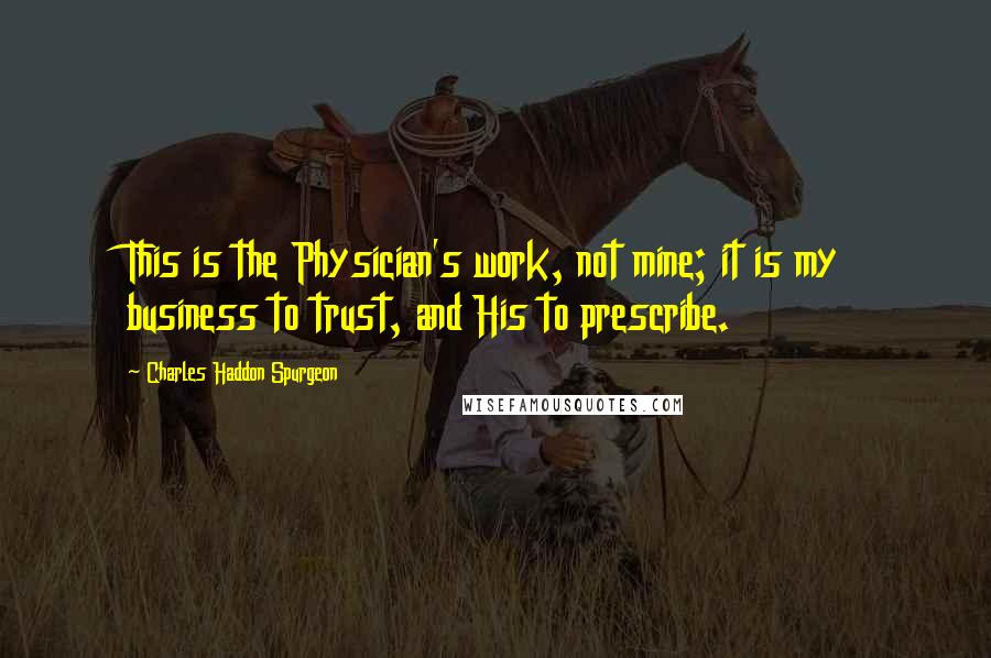 Charles Haddon Spurgeon Quotes: This is the Physician's work, not mine; it is my business to trust, and His to prescribe.