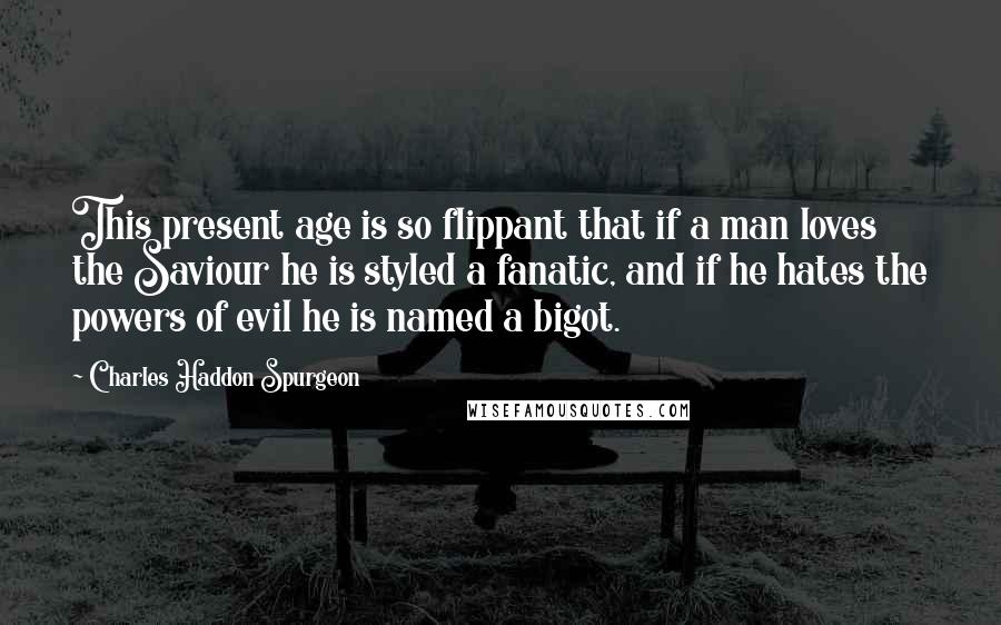 Charles Haddon Spurgeon Quotes: This present age is so flippant that if a man loves the Saviour he is styled a fanatic, and if he hates the powers of evil he is named a bigot.