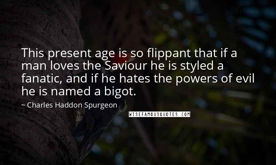 Charles Haddon Spurgeon Quotes: This present age is so flippant that if a man loves the Saviour he is styled a fanatic, and if he hates the powers of evil he is named a bigot.