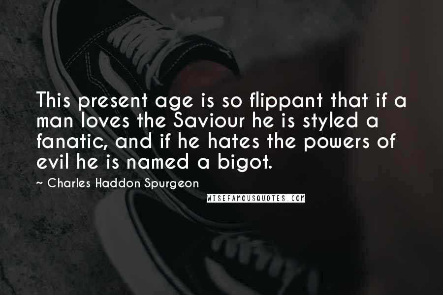 Charles Haddon Spurgeon Quotes: This present age is so flippant that if a man loves the Saviour he is styled a fanatic, and if he hates the powers of evil he is named a bigot.