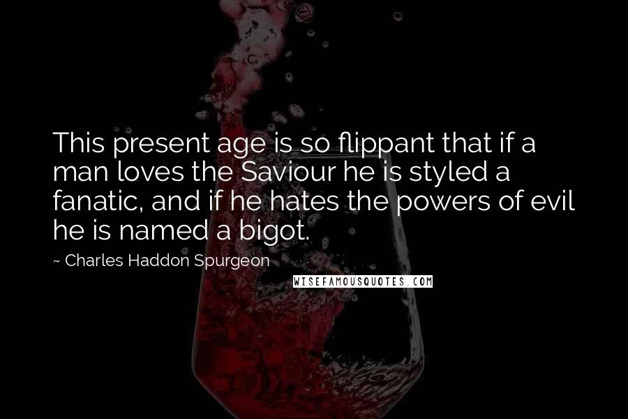 Charles Haddon Spurgeon Quotes: This present age is so flippant that if a man loves the Saviour he is styled a fanatic, and if he hates the powers of evil he is named a bigot.