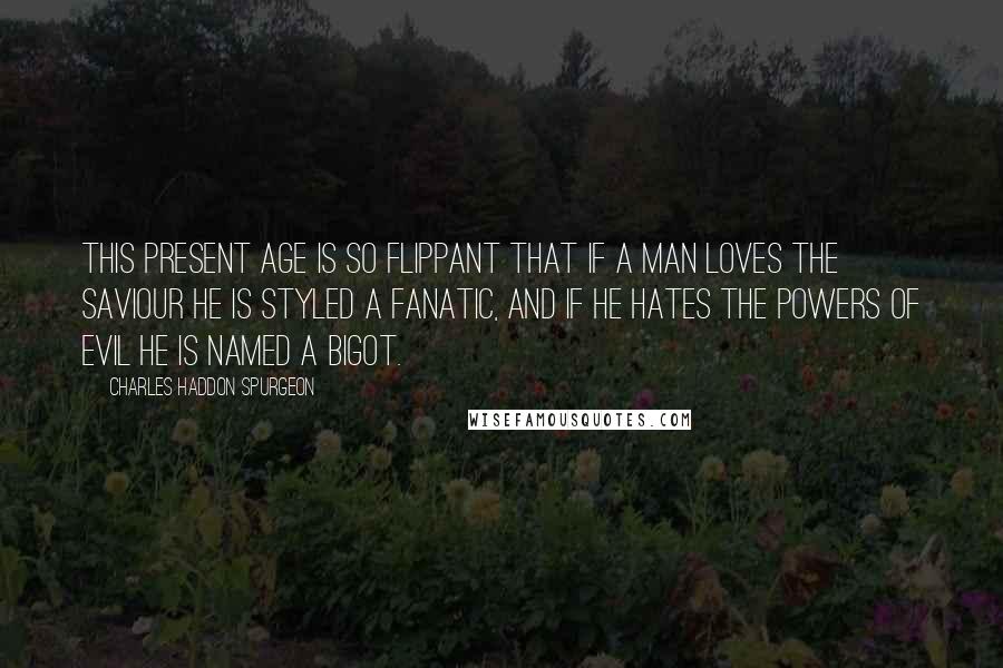 Charles Haddon Spurgeon Quotes: This present age is so flippant that if a man loves the Saviour he is styled a fanatic, and if he hates the powers of evil he is named a bigot.