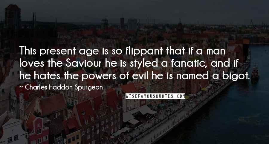 Charles Haddon Spurgeon Quotes: This present age is so flippant that if a man loves the Saviour he is styled a fanatic, and if he hates the powers of evil he is named a bigot.