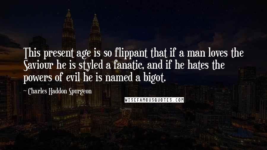 Charles Haddon Spurgeon Quotes: This present age is so flippant that if a man loves the Saviour he is styled a fanatic, and if he hates the powers of evil he is named a bigot.