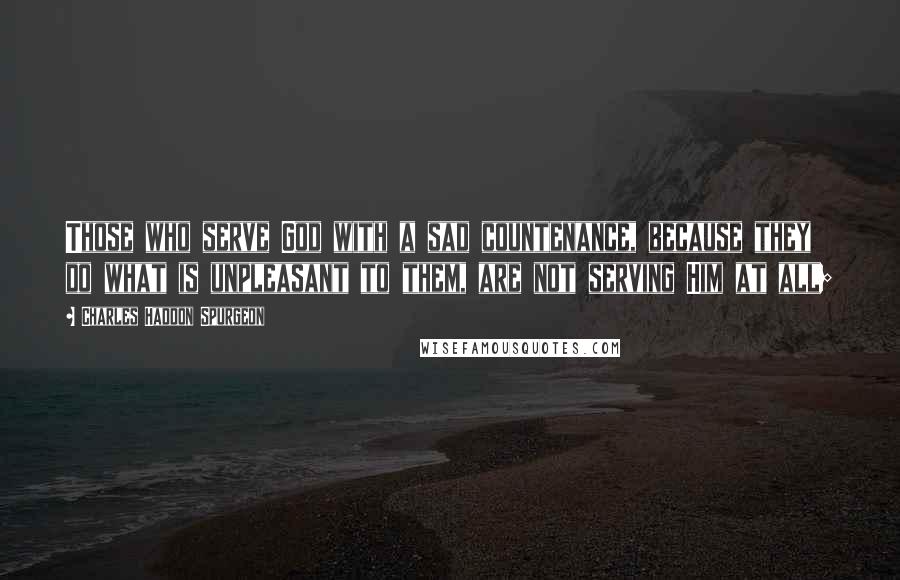 Charles Haddon Spurgeon Quotes: Those who serve God with a sad countenance, because they do what is unpleasant to them, are not serving Him at all;