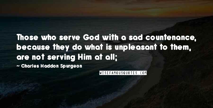 Charles Haddon Spurgeon Quotes: Those who serve God with a sad countenance, because they do what is unpleasant to them, are not serving Him at all;