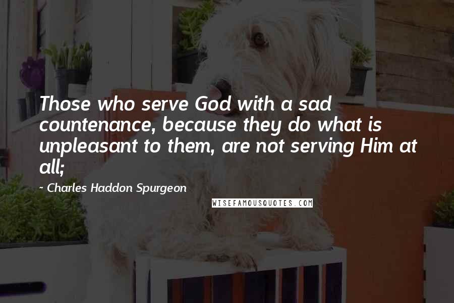 Charles Haddon Spurgeon Quotes: Those who serve God with a sad countenance, because they do what is unpleasant to them, are not serving Him at all;