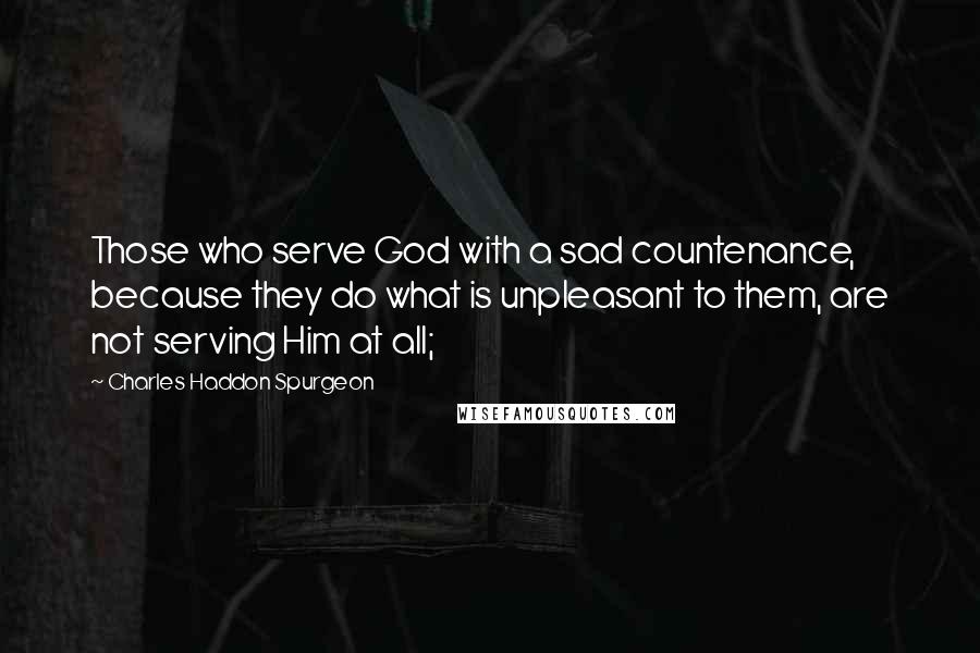 Charles Haddon Spurgeon Quotes: Those who serve God with a sad countenance, because they do what is unpleasant to them, are not serving Him at all;