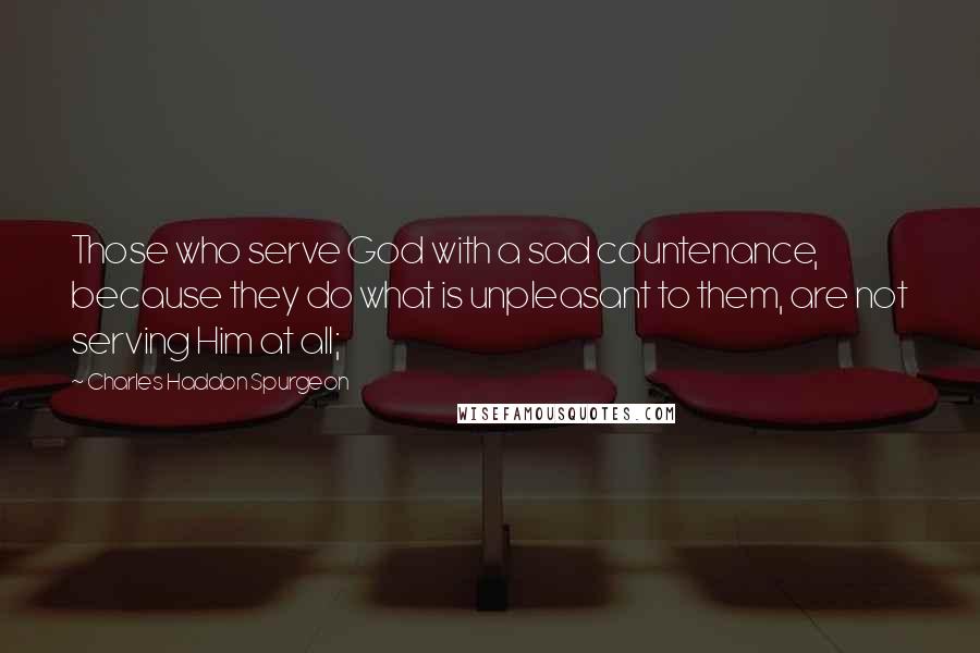 Charles Haddon Spurgeon Quotes: Those who serve God with a sad countenance, because they do what is unpleasant to them, are not serving Him at all;