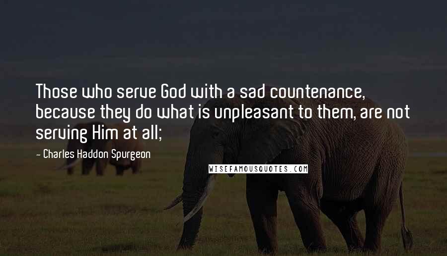 Charles Haddon Spurgeon Quotes: Those who serve God with a sad countenance, because they do what is unpleasant to them, are not serving Him at all;